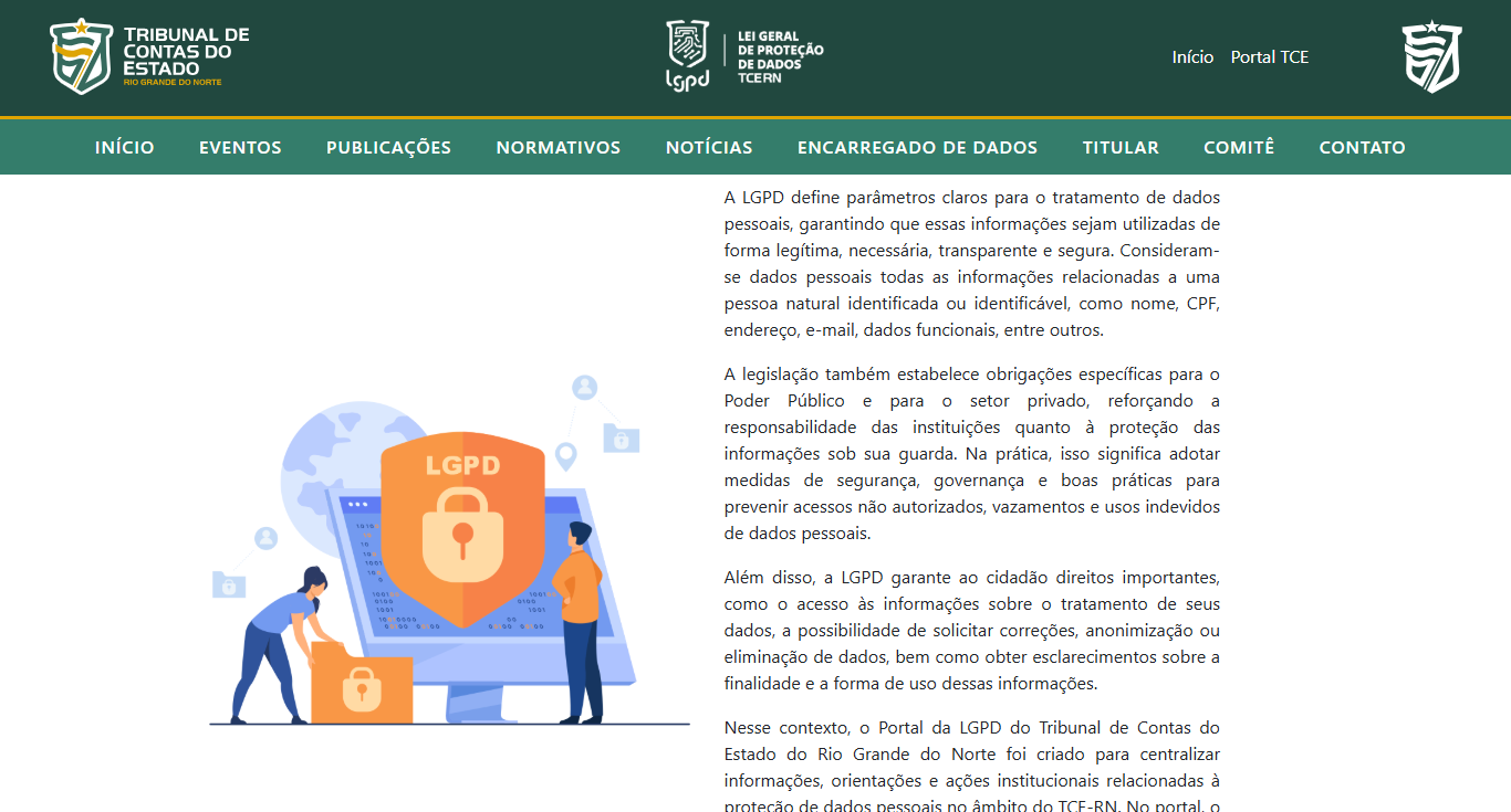 <h3 id="titulosInternas" style="box-sizing: border-box; margin: 0px 0px 15px; font-size: 30px; font-family: Roboto, "sans-serif"; font-weight: 500; line-height: 1.1; color: rgb(97, 91, 91); font-style: normal; font-variant-ligatures: normal; font-variant-caps: normal; letter-spacing: normal; orphans: 2; text-align: start; text-indent: 0px; text-transform: none; widows: 2; word-spacing: 0px; -webkit-text-stroke-width: 0px; white-space: normal; background-color: rgb(255, 255, 255); text-decoration-thickness: initial; text-decoration-style: initial; text-decoration-color: initial;"><strong><span style="font-size: 14pt;font-family: sans-serif;color: #000000;">Portal da LGPD amplia acesso a informações sobre proteção de dados</span></strong></h3><hr><p style="text-align: justify"><span style="font-family: sans-serif;">O Tribunal de Contas do Estado (TCE/RN) disponibilizou ao público o Portal da Lei Geral de Proteção de Dados Pessoais (LGPD), uma nova ferramenta voltada à transparência, à orientação dos cidadãos e ao fortalecimento da governança em proteção de dados no âmbito da instituição. O portal pode ser acessado pelo endereço </span><a target="" data-router-slot="disabled" style="box-sizing: border-box; background-color: transparent; color: rgb(51, 122, 183); text-decoration: none;" href="https://lgpd.tce.rn.gov.br/?utm_source=chatgpt.com" type="external"><span style="font-family: sans-serif;">Portal LGPD do TCE-RN</span></a><span style="font-family: sans-serif;">.</span></p><p style="text-align: justify"><span style="font-family: sans-serif;">A iniciativa reúne em um único ambiente digital informações sobre a aplicação da Lei nº 13.709/2018, que estabelece regras para o tratamento, armazenamento, compartilhamento e proteção de dados pessoais no Brasil. O objetivo é facilitar o acesso da sociedade a informações sobre seus direitos e sobre as medidas adotadas pelo Tribunal para garantir a segurança e a privacidade dos dados sob sua responsabilidade.</span></p><p style="text-align: justify"><span style="font-family: sans-serif;">No portal, os cidadãos encontram conteúdos educativos sobre a LGPD, conceitos relacionados à proteção de dados pessoais, orientações sobre os direitos dos titulares de dados e informações sobre a atuação do Tribunal na adequação à legislação. Também estão disponíveis documentos institucionais, políticas internas, normativos, diretrizes de governança e canais de comunicação para atendimento de demandas relacionadas à proteção de dados.</span></p><p style="text-align: justify"><span style="font-family: sans-serif;">Outro destaque é a disponibilização de informações sobre o Encarregado pelo Tratamento de Dados Pessoais, conhecido como Data Protection Officer (DPO), responsável por atuar como canal de comunicação entre o Tribunal, os titulares dos dados e os órgãos de fiscalização. Por meio desse canal, os cidadãos podem encaminhar solicitações, esclarecer dúvidas e exercer direitos previstos na legislação.</span></p><p style="text-align: justify"><span style="font-family: sans-serif;">Além de dar maior transparência, a criação do Portal LGPD integra as ações institucionais voltadas ao fortalecimento da cultura de proteção de dados, à conformidade legal e ao aprimoramento da segurança da informação.&nbsp;</span></p>